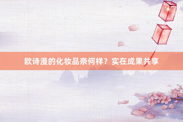 欧诗漫的化妆品奈何样？实在成果共享